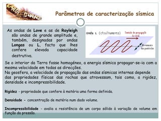 Parâmetros de caracterização sísmica As ondas de  Love  e as de  Rayleigh  são ondas de grande amplitude e, também, designadas por ondas  Longas  ou  L , facto que lhes confere elevada capacidade destrutiva.   Se o interior da Terra fosse homogéneo, a energia sísmica propagar-se-ia com a mesma velocidade em todas as direcções.  Na geosfera, a velocidade de propagação das ondas sísmicas internas depende das propriedades físicas das rochas que atravessam, tais como, a rigidez, densidade e incompressibilidade. Rigidez  - propriedade que confere à matéria uma forma definida. Densidade -  concentração de matéria num dado volume. Incompressibilidade  - avalia a resistência de um corpo sólido à variação de volume em função da pressão. 