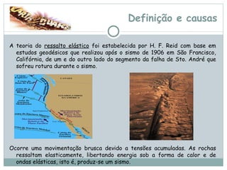 Definição e causas A teoria do  ressalto elástico  foi estabelecida por H. F. Reid com base em estudos geodésicos que realizou após o sismo de 1906 em São Francisco, Califórnia, de um e do outro lado do segmento da falha de Sto. André que sofreu rotura durante o sismo.  Ocorre uma movimentação brusca devido a tensões acumuladas. As rochas ressaltam elasticamente, libertando energia sob a forma de calor e de ondas elásticas, isto é, produz-se um sismo. 