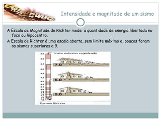 Intensidade e magnitude de um sismo A Escala de Magnitude de Richter mede  a quantidade de energia libertada no foco ou hipocentro. A Escala de Richter é uma escala aberta, sem limite máximo e, poucos foram os sismos superiores a 9. 