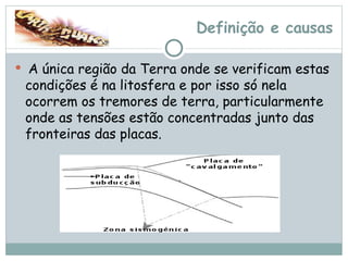 Definição e causas A única região da Terra onde se verificam estas condições é na litosfera e por isso só nela ocorrem os tremores de terra, particularmente onde as tensões estão concentradas junto das fronteiras das placas. 