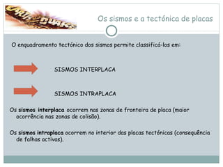 Os sismos e a tectónica de placas O enquadramento tectónico dos sismos permite classificá-los em: SISMOS INTERPLACA  SISMOS INTRAPLACA Os  sismos interplaca  ocorrem nas zonas de fronteira de placa (maior ocorrência nas zonas de colisão). Os  sismos   intraplaca  ocorrem no interior das placas tectónicas (consequência de falhas activas). 