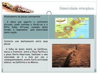 Sismicidade interplaca Afastamento de placas continentais . A placa que suporta o continente africano, ainda continua a dividir-se e o Rifte Valley Africano, exemplo desta divisão, é responsável  pela sismicidade desta região. Contacto com deslizamento entre duas placas . A falha de Santo André, na Califórnia, marca a fronteira  entre a Placa Pacífica e a placa Norte-Americana. Deslizam a uma velocidade de 3 a 6cm por ano e consequentemente, existe forte actividade sísmica  na Califórnia e no México. 