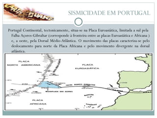 SISMICIDADE EM PORTUGAL Portugal Continental, tectonicamente, situa-se na Placa Euroasiática, limitada a sul pela  Falha Açores-Gibraltar (corresponde à fronteira entre as placas Euroasiática e Africana ) e, a oeste, pela Dorsal Médio-Atlântica. O movimento das placas caracteriza-se pelo deslocamento para norte da Placa Africana e pelo movimento divergente na dorsal atlântica. 