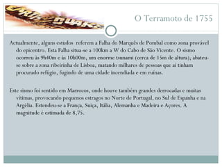 O Terramoto de 1755 Actualmente, alguns estudos  referem a Falha do Marquês de Pombal como zona provável do epicentro. Esta Falha situa-se a 100km a W do Cabo de São Vicente. O sismo ocorreu às 9h40m e às 10h00m, um enorme tsunami (cerca de 15m de altura), abateu-se sobre a zona ribeirinha de Lisboa, matando milhares de pessoas que aí tinham procurado refúgio, fugindo de uma cidade incendiada e em ruínas.  Este sismo foi sentido em Marrocos, onde houve também grandes derrocadas e muitas vítimas, provocando pequenos estragos no Norte de Portugal, no Sul de Espanha e na Argélia. Estendeu-se a França, Suiça, Itália, Alemanha e Madeira e Açores. A magnitude é estimada de 8,75. 