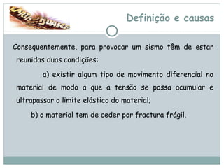 Definição e causas Consequentemente, para provocar um sismo têm de estar reunidas duas condições:  a) existir algum tipo de movimento diferencial no material de modo a que a tensão se possa acumular e ultrapassar o limite elástico do material;  b) o material tem de ceder por fractura frágil.   