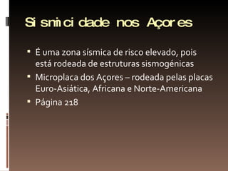 Sismicidade nos Açores É uma zona sísmica de risco elevado, pois está rodeada de estruturas sismogénicas Microplaca dos Açores – rodeada pelas placas Euro-Asiática, Africana e Norte-Americana Página 218 