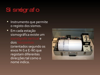 Sismógrafo Instrumento que permite o registo dos sismos.  Em cada estação sismográfica existe um  sismógrafo vertical  e dois  horizontais  (orientados segundo os eixos N-S e E-W) que registam diferentes direcções tal como o nome indica. 