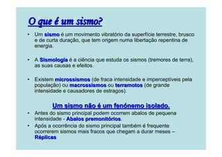O que é um sismo?
•

Um sismo é um movimento vibratório da superfície terrestre, brusco
e de curta duração, que tem origem numa libertação repentina de
energia.

•

A Sismologia é a ciência que estuda os sismos (tremores de terra),
as suas causas e efeitos.

•

Existem microssismos (de fraca intensidade e imperceptíveis pela
população) ou macrossismos ou terramotos (de grande
intensidade e causadores de estragos).

Um sismo não é um fenónemo isolado.
•
•

Antes do sismo principal podem ocorrem abalos de pequena
intensidade - Abalos premonitórios.
rios
Após a ocorrência do sismo principal também é frequente
ocorrerem sismos mais fracos que chegam a durar meses –
Réplicas

 