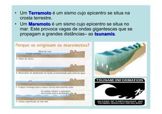 • Um Terramoto é um sismo cujo epicentro se situa na
crosta terrestre.
• Um Maremoto é um sismo cujo epicentro se situa no
mar. Este provoca vagas de ondas gigantescas que se
propagam a grandes distâncias– as tsunamis.
tsunamis

 