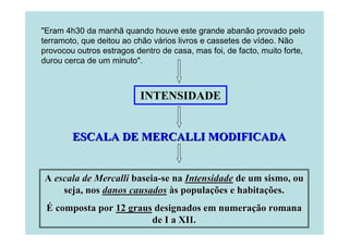 "Eram 4h30 da manhã quando houve este grande abanão provado pelo
terramoto, que deitou ao chão vários livros e cassetes de vídeo. Não
provocou outros estragos dentro de casa, mas foi, de facto, muito forte,
durou cerca de um minuto".

INTENSIDADE

ESCALA DE MERCALLI MODIFICADA

A escala de Mercalli baseia-se na Intensidade de um sismo, ou
seja, nos danos causados às populações e habitações.
É composta por 12 graus designados em numeração romana
de I a XII.

 
