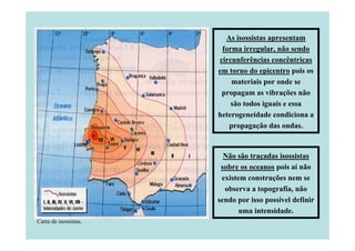 As isossistas apresentam
forma irregular, não sendo
circunferências concêntricas
em torno do epicentro pois os
materiais por onde se
propagam as vibrações não
são todos iguais e essa
heterogeneidade condiciona a
propagação das ondas.

Não são traçadas isossistas
sobre os oceanos pois aí não
existem construções nem se
observa a topografia, não
sendo por isso possível definir
uma intensidade.
Carta de isossistas.

 