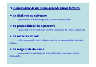 A intensidade de um sismo depende vários factores:
da distância ao epicentro
(quanto maior a distância epicentral, menor a intensidade)

da profundidade do hipocentro
(quanto maior a profundidade, menor a intensidade do sismo à superfície)

da natureza do solo
(solos arenosos são mais instáveis; solos de rocha consolidada são mais
estáveis)

da magnitude do sismo
(quanto maior a quantidade de energia libertada pelo sismo, maior a
intensidade)

 