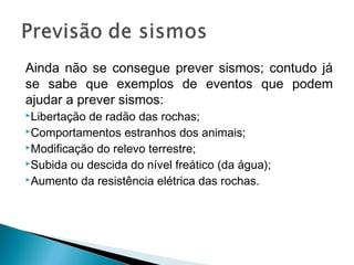 Ainda não se consegue prever sismos; contudo já
se sabe que exemplos de eventos que podem
ajudar a prever sismos:
Libertação de radão das rochas;
Comportamentos estranhos dos animais;
Modificação do relevo terrestre;
Subida ou descida do nível freático (da água);
Aumento da resistência elétrica das rochas.
 