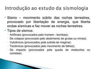  Sismo – movimento súbito das rochas terrestres,
provocado por libertação de energia, que liberta
ondas sísmicas e faz mover as rochas terrestres.
 Tipos de sismos:
◦ Artificiais (provocados pelo homem - bombas);
◦ De colapso (provocado pelo abatimento de grutas ou minas);
◦ Vulcânicos (provocados pela subida de magma);
◦ Tectónicos (provocados pelo movimento de falhas);
◦ De impacto (provocados pela queda de meteoritos ou
cometas).
 