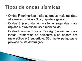  Ondas P (primárias) – são as ondas mais rápidas,
atravessam meios sólido, líquido e gasoso.
 Ondas S (secundárias) – são as segundas mais
rápidas e atravessam só o meio sólido.
 Ondas L (ondas Love e Rayleight) – são as mais
lentas, formam-se no epicentro e só andam em
meio sólido e à superfície. São muito perigosas e
provoca muita destruição.
 