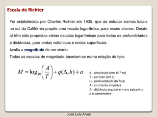 Foi estabelecida por Charles Richter em 1935, que ao estudar sismos locais
no sul da Califórnia propôs uma escala logarítmica para esses sismos. Desde
aí têm sido propostas várias escalas logarítmicas para todas as profundidades
e distâncias, para ondas volúmicas e ondas superficiais.
Avalia a magnitude de um sismo.
Todas as escalas de magnitude baseiam-se numa relação do tipo:
ahq
T
A
M 





 ),(log10 A - amplitude (em 10-6 m)
T - período (em s)
H - profundidade do foco
A - constante empírica
 - distância angular entre o epicentro
e o sismómetro
José Luís Alves
Escala de Richter
 