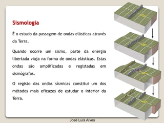 José Luís Alves
Sismologia
É o estudo da passagem de ondas elásticas através
da Terra.
Quando ocorre um sismo, parte da energia
libertada viaja na forma de ondas elásticas. Estas
ondas são amplificadas e registadas em
sismógrafos.
O registo das ondas sísmicas constitui um dos
métodos mais eficazes de estudar o interior da
Terra.
 