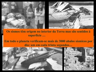 Os sismos têm origem no interior da Terra mas são sentidos à
superfície …
Em todo o planeta verificam-se mais de 3000 abalos sísmicos por
dia: um em cada trinta segundos…
 