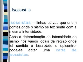Isossistas
Isossistas – linhas curvas que unem
pontos onde o sismo se fez sentir com a
mesma intensidade.
Após a determinação da intensidade do
sismo nos vários locais da região onde
foi sentido e localizado o epicentro,
pode-se obter uma carta de
isossistas.
 