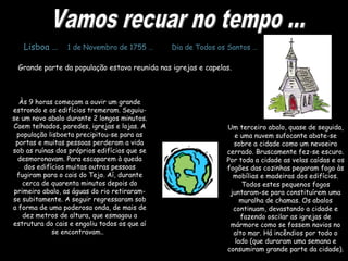 Um terceiro abalo, quase de seguida,
e uma nuvem sufocante abate-se
sobre a cidade como um nevoeiro
cerrado. Bruscamente fez-se escuro.
Por toda a cidade as velas caídas e os
fogões das cozinhas pegaram fogo às
mobílias e madeiras dos edifícios.
Todos estes pequenos fogos
juntaram-se para constituírem uma
muralha de chamas. Os abalos
continuam, devastando a cidade e
fazendo oscilar as igrejas de
mármore como se fossem navios no
alto mar. Há incêndios por todo o
lado (que duraram uma semana e
consumiram grande parte da cidade).
Lisboa … 1 de Novembro de 1755 … Dia de Todos os Santos …
Grande parte da população estava reunida nas igrejas e capelas.
Às 9 horas começam a ouvir um grande
estrondo e os edifícios tremeram. Seguiu-
se um novo abalo durante 2 longos minutos.
Caem telhados, paredes, igrejas e lojas. A
população lisboeta precipitou-se para as
portas e muitas pessoas perderam a vida
sob as ruínas dos próprios edifícios que se
desmoronavam. Para escaparem à queda
dos edifícios muitas outras pessoas
fugiram para o cais do Tejo. Aí, durante
cerca de quarenta minutos depois do
primeiro abalo, as águas do rio retiraram-
se subitamente. A seguir regressaram sob
a forma de uma poderosa onda, de mais de
dez metros de altura, que esmagou a
estrutura do cais e engoliu todos os que aí
se encontravam..
 