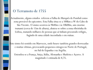 O Terramoto de 1755
Actualmente, alguns estudos referem a Falha do Marquês de Pombal como
zona provável do epicentro. Esta Falha situa-se a 100km a W do Cabo de
São Vicente. O sismo ocorreu às 9h40m e às 10h00m, um enorme
tsunami (cerca de 15m de altura), abateu-se sobre a zona ribeirinha de
Lisboa, matando milhares de pessoas que aí tinham procurado refúgio,
fugindo de uma cidade incendiada e em ruínas.
Este sismo foi sentido em Marrocos, onde houve também grandes derrocadas
e muitas vítimas, provocando pequenos estragos no Norte de Portugal,
no Sul de Espanha e na Argélia.
Estendeu-se a França, Suiça, Itália, Alemanha e Madeira e Açores. A
magnitude é estimada de 8,75.
 