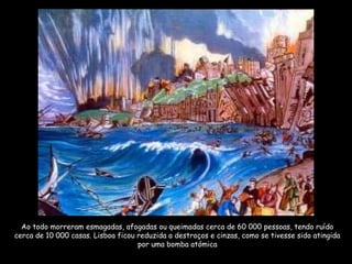 Ao todo morreram esmagadas, afogadas ou queimadas cerca de 60 000 pessoas, tendo ruído
cerca de 10 000 casas. Lisboa ficou reduzida a destroços e cinzas, como se tivesse sido atingida
por uma bomba atómica
 