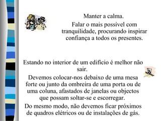 Manter a calma.
Falar o mais possível com
tranquilidade, procurando inspirar
confiança a todos os presentes.
Estando no interior de um edifício é melhor não
sair.
Devemos colocar-nos debaixo de uma mesa
forte ou junto da ombreira de uma porta ou de
uma coluna, afastados de janelas ou objectos
que possam soltar-se e escorregar.
Do mesmo modo, não devemos ficar próximos
de quadros elétricos ou de instalações de gás.
 