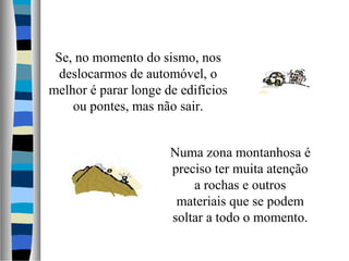 Numa zona montanhosa é
preciso ter muita atenção
a rochas e outros
materiais que se podem
soltar a todo o momento.
Se, no momento do sismo, nos
deslocarmos de automóvel, o
melhor é parar longe de edifícios
ou pontes, mas não sair.
 
