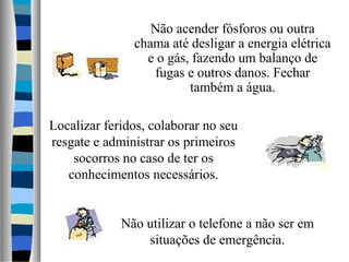 Não acender fósforos ou outra
chama até desligar a energia elétrica
e o gás, fazendo um balanço de
fugas e outros danos. Fechar
também a água.
Localizar feridos, colaborar no seu
resgate e administrar os primeiros
socorros no caso de ter os
conhecimentos necessários.
Não utilizar o telefone a não ser em
situações de emergência.
 
