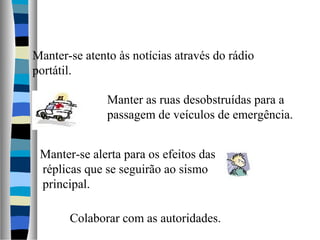 Manter-se atento às notícias através do rádio
portátil.
Manter as ruas desobstruídas para a
passagem de veículos de emergência.
Colaborar com as autoridades.
Manter-se alerta para os efeitos das
réplicas que se seguirão ao sismo
principal.
 