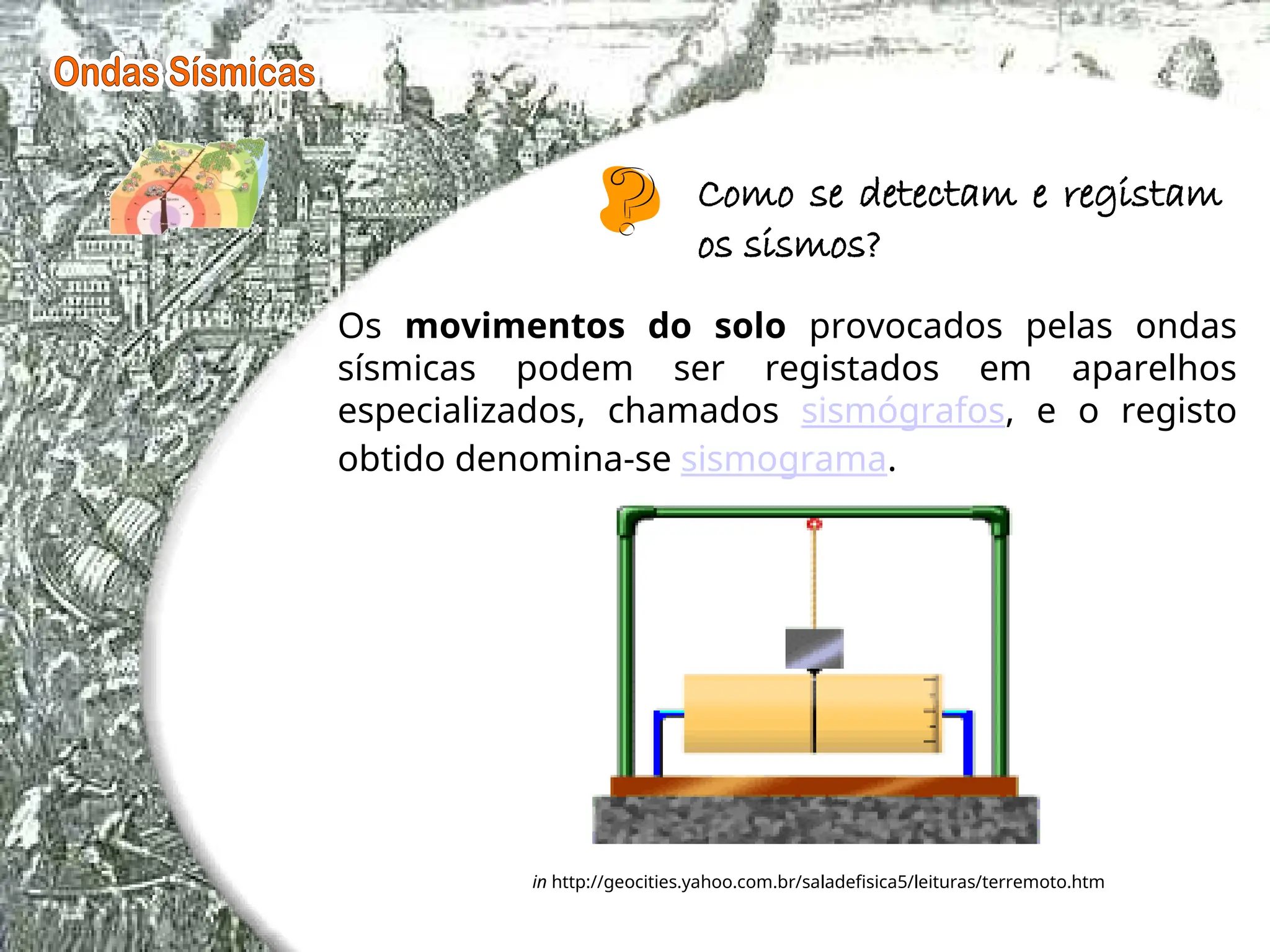 Os movimentos do solo provocados pelas ondas
sísmicas podem ser registados em aparelhos
especializados, chamados sismógrafos, e o registo
obtido denomina-se sismograma.
in http://geocities.yahoo.com.br/saladefisica5/leituras/terremoto.htm
Como se detectam e registam
os sismos?
 