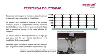RESISTENCIA Y DUCTILIDAD
Resistencia sísmica por lo menos en dos direcciones
ortogonales, para garantizar la estabilidad.
Se provee una resistencia inferior a la máxima
solicitada, la cual se complementa con una adecuada
ductilidad (para ello, el diseño sismorresistente logra
que la estructura ingrese en la etapa plástica sin
colapsar).
Las rotulas plásticas deben producirse en las vigas, ya
que estas son las que menos contribuyen a la
estabilidad de la estructura (8)
Se deben seguir las normas propias de cada material
para así garantizar la ductilidad de los elementos (9)
https://taxonomy.openquake.org/terms/ductile-duc
https://www.researchgate.net/figure/Pier-23-Specimen-Plastic-Hinge-
Formed-in-Cap-Beam-left-and-at-Column-Base-right_fig5_275590752
 