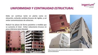 UNIFORMIDAD Y CONTINUIDAD ESTRUCTURAL
Debe ser continua tanto en planta como en
elevación, evitando cambios bruscos de rigidez, y así
evitar concentraciones de esfuerzos.
Reducir las placas de forma paulatina a medida que
se aumenta el nivel. Evitar reducciones bruscas en
pisos inferiores (piso blando)
https://www.scielo.org.mx/scielo.php?script=sci_arttext&pid=S0185-
092X2016000200053
 