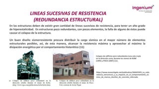 LINEAS SUCESIVAS DE RESISTENCIA
(REDUNDANCIA ESTRUCTURAL)
En las estructuras deben de existir gran cantidad de líneas sucesivas de resistencia, para tener un alto grado
de hiperestaticidad. En estructuras poco redundantes, con pocos elementos, la falla de alguno de éstos puede
causar el colapso de la estructura.
Un buen diseño sismorresistente procura distribuir la carga sísmica en el mayor número de elementos
estructurales posibles, así, de esta manera, alcanzar la resistencia máxima y aprovechar al máximo la
disipación energética por el comportamiento histerético (11)
Colapso de edificios poro redundantes (una sola crujía
en la dirección corta, durante los sismos de KOBE
(1995) y PISCO (2007) (11)
https://www.researchgate.net/publication/260425925_La_redu
ndancia_estructural_y_su_impacto_en_el_comportamiento_sis
mico_de_marcos_ductiles_de_concreto_reforzado
 