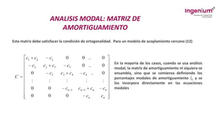 ANALISIS MODAL: MATRIZ DE
AMORTIGUAMIENTO
Esta matriz debe satisfacer la condición de ortogonalidad. Para un modelo de acoplamiento cercano (12)
En la mayoría de los casos, cuando se usa análisis
modal, la matriz de amortiguamiento ni siquiera se
ensambla, sino que se comienza definiendo los
porcentajes modales de amortiguamiento ζ𝑖 y se
los incorpora directamente en las ecuaciones
modales
 