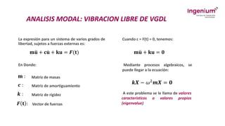 ANALISIS MODAL: VIBRACION LIBRE DE VGDL
La expresión para un sistema de varios grados de
libertad, sujetos a fuerzas externas es:
𝐦 ሷ
𝐮 + 𝐜 ሶ
𝐮 + 𝐤𝐮 = 𝑭(𝐭)
En Donde:
𝐦 :
𝒄 :
𝒌 :
𝑭 𝐭 :
Matriz de masas
Matriz de amortiguamiento
Matriz de rigidez
Vector de fuerzas
Cuando c = F(t) = 0, tenemos:
𝐦 ሷ
𝐮 + 𝐤𝐮 = 𝟎
Mediante procesos algebraicos, se
puede llegar a la ecuación:
𝒌𝑿 − 𝜔2𝒎𝑿 = 𝟎
A este problema se le llama de valores
característicos o valores propios
(eigenvalue)
 