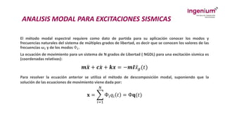 ANALISIS MODAL PARA EXCITACIONES SISMICAS
El método modal espectral requiere como dato de partida para su aplicación conocer los modos y
frecuencias naturales del sistema de múltiples grados de libertad, es decir que se conocen los valores de las
frecuencias 𝝎𝒊 y de los modos Ф𝒊.
La ecuación de movimiento para un sistema de N grados de Libertad ( NGDL) para una excitación sísmica es
(coordenadas relativas):
𝒎 ሷ
𝒙 + 𝒄 ሶ
𝒙 + 𝒌𝒙 = −𝒎𝑰 ሷ
𝑥𝑔(𝑡)
Para resolver la ecuación anterior se utiliza el método de descomposición modal, suponiendo que la
solución de las ecuaciones de movimiento viene dada por:
𝐱 = ෍
𝑖=1
𝑁
Ф𝑖𝑞𝑖 𝑡 = Ф𝐪(𝑡)
 