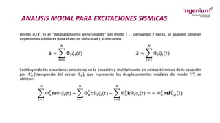 ANALISIS MODAL PARA EXCITACIONES SISMICAS
Donde 𝒒𝒊(𝒕) es el “desplazamiento generalizado” del modo 𝒊 . Derivando 2 veces, se pueden obtener
expresiones similares para el vector velocidad y aceleración.
ሶ
𝒙 = ෍
𝑖=1
𝑁
Ф𝑖 ሶ
𝑞𝑖(𝑡) ሷ
𝒙 = ෍
𝑖=1
𝑁
Ф𝑖 ሷ
𝑞𝑖(𝑡)
Sustituyendo las ecuaciones anteriores en la ecuación y multiplicando en ambos términos de la ecuación
por Ф𝒏
𝑻 (transpuesta del vector Ф𝐧), que representa los desplazamientos modales del modo “𝒊”, se
obtiene:
෍
𝑖=1
𝑁
Ф𝑛
𝑇𝐦Ф𝑖 ሷ
𝑞𝑖(𝑡) + ෍
𝑖=1
𝑁
Ф𝐧
𝐓𝐜Ф𝑖 ሶ
𝑞𝑖(𝑡) + ෍
𝑖=1
𝑁
Ф𝑛
𝑇𝐤Ф𝑖𝑞𝑖 𝑡 = − Ф𝑛
𝑇𝐦𝑰 ሷ
u𝑔(t)
 