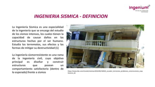 INGENIERIA SISMICA - DEFINICION
La Ingeniería Sísmica es una especialidad
de la ingeniería que se encarga del estudio
de los sismos intensos, los cuales tienen la
capacidad de causar daños en las
estructuras hechas por el ser humano.
Estudia los terremotos, sus efectos y las
formas de mitigar su destructividad (1)
La ingeniería sismorresistente es una rama
de la ingeniería civil, cuyo objetivo
principal es diseñar y construir
estructuras que posean un
comportamiento satisfactorio (dentro de
lo esperado) frente a sismos
https://www.bbc.com/mundo/noticias/2016/04/160422_ecuador_terremoto_problemas_construcciones_arqu
itectura_ab
 