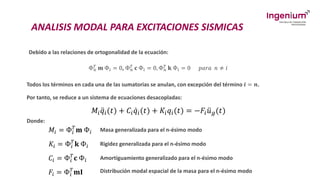 ANALISIS MODAL PARA EXCITACIONES SISMICAS
Debido a las relaciones de ortogonalidad de la ecuación:
Ф𝑛
𝑇 𝐦 Ф𝑖 = 0, Ф𝑛
𝑇 𝐜 Ф𝑖 = 0, Ф𝑛
𝑇 𝐤 Ф𝑖 = 0 𝑝𝑎𝑟𝑎 𝑛 ≠ 𝑖
Todos los términos en cada una de las sumatorias se anulan, con excepción del término 𝒊 = 𝒏.
Por tanto, se reduce a un sistema de ecuaciones desacopladas:
𝑀𝑖 ሷ
𝑞𝑖(𝑡) + 𝐶𝑖 ሶ
𝑞𝑖(𝑡) + 𝐾𝑖𝑞𝑖(𝑡) = −𝐹𝑖 ሷ
𝑢𝑔(𝑡)
Donde:
𝑀𝑖 = Ф𝑖
𝑇
𝐦 Ф𝑖 Masa generalizada para el n-ésimo modo
𝐾𝑖 = Ф𝑖
𝑇
𝐤 Ф𝑖 Rigidez generalizada para el n-ésimo modo
𝐶𝑖 = Ф𝑖
𝑇
𝐜 Ф𝑖 Amortiguamiento generalizado para el n-ésimo modo
𝐹𝑖 = Ф𝑖
𝑇
𝐦𝐈 Distribución modal espacial de la masa para el n-ésimo modo
 