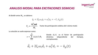 ANALISIS MODAL PARA EXCITACIONES SISMICAS
Al dividir entre 𝑴𝒏, se obtiene:
ሷ
𝑞𝑖 + 2ζ𝑖𝜔𝑖 ሶ
𝑞𝑖 + 𝜔𝑖
2
𝑞𝑖 = −Г𝑖 ሷ
𝑢𝑔(𝑡)
Г𝑖 =
Ф𝑖
𝑇
𝐦𝐈
𝑀𝑖
La solución se suele expresar como:
𝑥 = ෍
𝑖=1
𝑁
𝑑𝑖(t) Г𝑖Ф𝑖
Donde 𝒅𝒊(𝒕) es el factor de participación
dinámica (dependiente del tiempo),
reemplazando:
Factor de participación estática del i-ésimo modo
ሷ
𝑑𝑖 + 2ζ𝑖𝜔𝑖
ሶ
𝑑𝑖 + 𝜔𝑖
2
𝑑𝑖 = − ሷ
𝑢𝑔(𝑡)
 