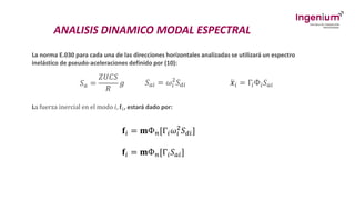 ANALISIS DINAMICO MODAL ESPECTRAL
La norma E.030 para cada una de las direcciones horizontales analizadas se utilizará un espectro
inelástico de pseudo-aceleraciones definido por (10):
𝑆𝑎 =
𝑍𝑈𝐶𝑆
𝑅
𝑔 𝑆𝑎𝑖 = 𝜔𝑖
2
𝑆𝑑𝑖 ሷ
𝒙𝑖 = Γ𝑖Ф𝑖𝑆𝑎𝑖
La fuerza inercial en el modo 𝑖, 𝐟𝑖, estará dado por:
𝐟𝑖 = 𝐦Ф𝑛[Г𝑖𝜔𝑖
2
𝑆𝑑𝑖]
𝐟𝑖 = 𝐦Ф𝑛[Г𝑖𝑆𝑎𝑖]
 