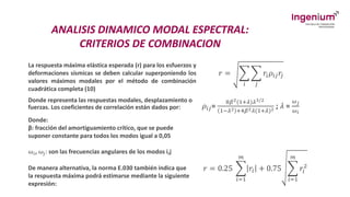 ANALISIS DINAMICO MODAL ESPECTRAL:
CRITERIOS DE COMBINACION
La respuesta máxima elástica esperada (r) para los esfuerzos y
deformaciones sísmicas se deben calcular superponiendo los
valores máximos modales por el método de combinación
cuadrática completa (10)
𝑟 = ෍
𝑖
෍
𝑗
𝑟𝑖𝜌𝑖𝑗𝑟𝑗
Donde representa las respuestas modales, desplazamiento o
fuerzas. Los coeficientes de correlación están dados por: 𝜌𝑖𝑗=
8𝛽2(1+𝜆)𝜆3/2
1−𝜆2 +4𝛽2𝜆(1+𝜆)2 ; 𝜆 =
𝜔𝑗
𝜔𝑖
Donde:
β: fracción del amortiguamiento crítico, que se puede
suponer constante para todos los modos igual a 0,05
ω𝑖, ω𝑗: son las frecuencias angulares de los modos i,j
De manera alternativa, la norma E.030 también indica que
la respuesta máxima podrá estimarse mediante la siguiente
expresión:
𝑟 = 0.25 ෍
𝑖=1
𝑚
𝑟𝑖 + 0.75 ෍
𝑖=1
𝑚
𝑟𝑖
2
 
