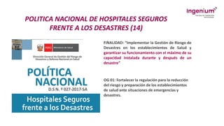 POLITICA NACIONAL DE HOSPITALES SEGUROS
FRENTE A LOS DESASTRES (14)
FINALIDAD: “Implementar la Gestión de Riesgo de
Desastres en los establecimientos de Salud y
garantizar su funcionamiento con el máximo de su
capacidad instalada durante y después de un
desastre”
OG 01: Fortalecer la regulación para la reducción
del riesgo y preparación de los establecimientos
de salud ante situaciones de emergencias y
desastres.
 