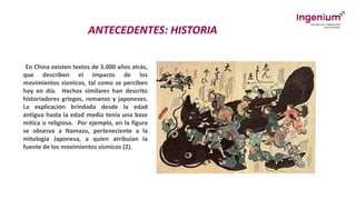 ANTECEDENTES: HISTORIA
En China existen textos de 3.000 años atrás,
que describen el impacto de los
movimientos sísmicos, tal como se perciben
hoy en día. Hechos similares han descrito
historiadores griegos, romanos y japoneses.
La explicación brindada desde la edad
antigua hasta la edad media tenía una base
mítica o religiosa. Por ejemplo, en la figura
se observa a Namazu, perteneciente a la
mitología Japonesa, a quien atribuían la
fuente de los movimientos sísmicos (2).
 