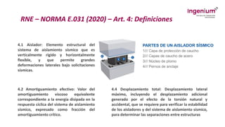 RNE – NORMA E.031 (2020) – Art. 4: Definiciones
4.1 Aislador: Elemento estructural del
sistema de aislamiento sísmico que es
verticalmente rígido y horizontalmente
flexible, y que permite grandes
deformaciones laterales bajo solicitaciones
sísmicas.
4.2 Amortiguamiento efectivo: Valor del
amortiguamiento viscoso equivalente
correspondiente a la energía disipada en la
respuesta cíclica del sistema de aislamiento
sísmico, expresado como fracción del
amortiguamiento crítico.
4.4 Desplazamiento total: Desplazamiento lateral
máximo, incluyendo el desplazamiento adicional
generado por el efecto de la torsión natural y
accidental, que se requiere para verificar la estabilidad
de los aisladores y del sistema de aislamiento sísmico,
para determinar las separaciones entre estructuras
 