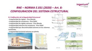 RNE – NORMA E.031 (2020) – Art. 8:
CONFIGURACION DEL SISTEMA ESTRUCTURAL
9.1 Calificación de la Regularidad Estructural
- Irregularidad de rigidez - Piso Blando
- Irregularidad de resistencia - Piso Débil
- Irregularidad de rigidez extrema - Piso Blando
- Irregularidad extrema de resistencia - Piso Débil
- Irregularidad por discontinuidad extrema en los sistemas
resistentes
- Irregularidad torsional extrema en planta.
 