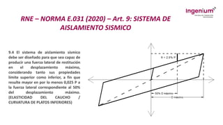RNE – NORMA E.031 (2020) – Art. 9: SISTEMA DE
AISLAMIENTO SISMICO
9.4 El sistema de aislamiento sísmico
debe ser diseñado para que sea capaz de
producir una fuerza lateral de restitución
en el desplazamiento máximo,
considerando tanto sus propiedades
límite superior como inferior, a fin que
resulte mayor en por lo menos 0,025 P a
la fuerza lateral correspondiente al 50%
del desplazamiento máximo.
(ELASTICIDAD DEL CAUCHO /
CURVATURA DE PLATOS INFERIORES)
 
