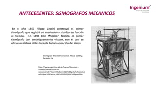 ANTECEDENTES: SISMOGRAFOS MECANICOS
En el año 1857 Filippo Cecchi construyó el primer
sismógrafo que registró un movimiento sísmico en función
al tiempo. En 1898 Emil Wiechert fabricó el primer
sismógrafo con amortiguamiento viscoso, con el cual se
obtuvo registros útiles durante toda la duración del sismo
Sismógrafo Wiechert horizontal. Masa: 1.000 kg.
Período: 8 s
https://www.argentina.gob.ar/inpres/docentes-y-
alumnos/introduccion-la-
sismometria#:~:text=El%20sism%C3%B3grafo%20construi
do%20por%20Cecchi,1855%2D1935)%2C%20que%20lo
 