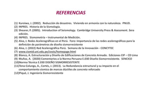 REFERENCIAS
(1) Kuroiwa, J. (2002). Reducción de desastres. Viviendo en armonía con la naturaleza. PNUD.
(2) INPRES. Historia de la Sismología.
(3) Shearer, P. (2005). Introduction of Seismology. Cambridge University Press & Asessment. 3era
edición.
(4) INPRES. Sismometría – Instrumental de Medición.
(5) Alva, J. Redes Acelerográficas en el Perú. Foro: Importancia de las redes acelerográficas para la
definición de parámetros de diseño sismorresistente
(6) Alva, J. (2022) Red Acelerográfica Perú. Semana de la Innovación - CONCYTEC
(7) www.cismid.uni.edu.pe/ceois/homepage.html
(8) Blanco, A. Estructuración y Diseño de Edificaciones de Concreto Armado. Ediciones CIP – CD Lima
(9) Muñoz, A. (2020) Comentarios a la Norma Peruana E.030 Diseño Sismorresistente. SENCICO
(10)Norma Técnica E.030 DISEÑO SISMORRESISTENTE
(11)Tena-Colunga, A., Cortés, J. (2013). La Redundancia estructural y su impacto en el
comportamiento sísmico de marcos dúctiles de concreto reforzado
(12)Piqué, J. Ingeniería Sismorresistente
 